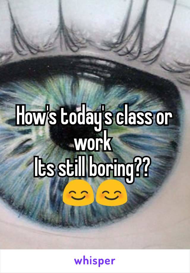 How's today's class or work 
Its still boring?? 
😊😊