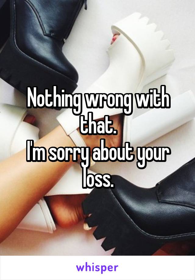 Nothing wrong with that.
I'm sorry about your loss.