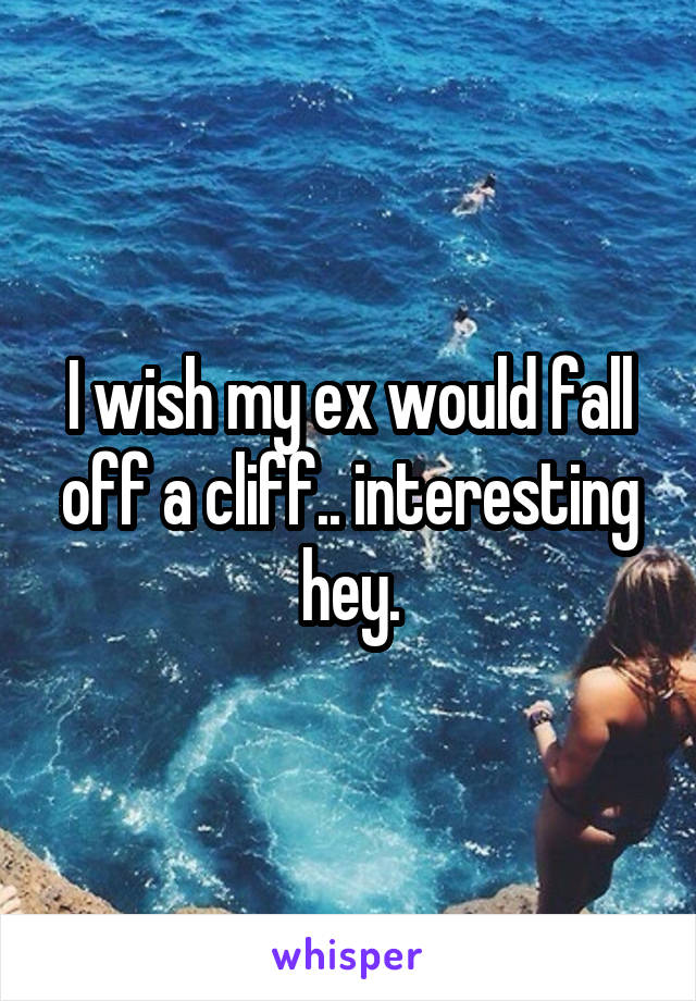 I wish my ex would fall off a cliff.. interesting hey.