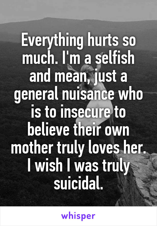 Everything hurts so much. I'm a selfish and mean, just a general nuisance who is to insecure to believe their own mother truly loves her. I wish I was truly suicidal.