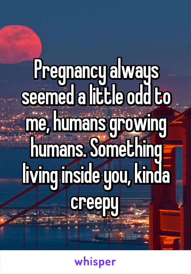 Pregnancy always seemed a little odd to me, humans growing humans. Something living inside you, kinda creepy 
