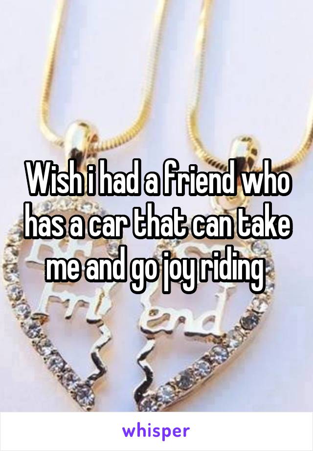 Wish i had a friend who has a car that can take me and go joy riding 