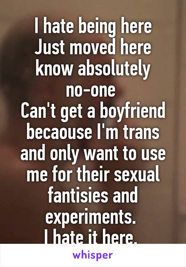 I hate being here
Just moved here know absolutely no-one 
Can't get a boyfriend becaouse I'm trans and only want to use me for their sexual fantisies and experiments. 
I hate it here. 