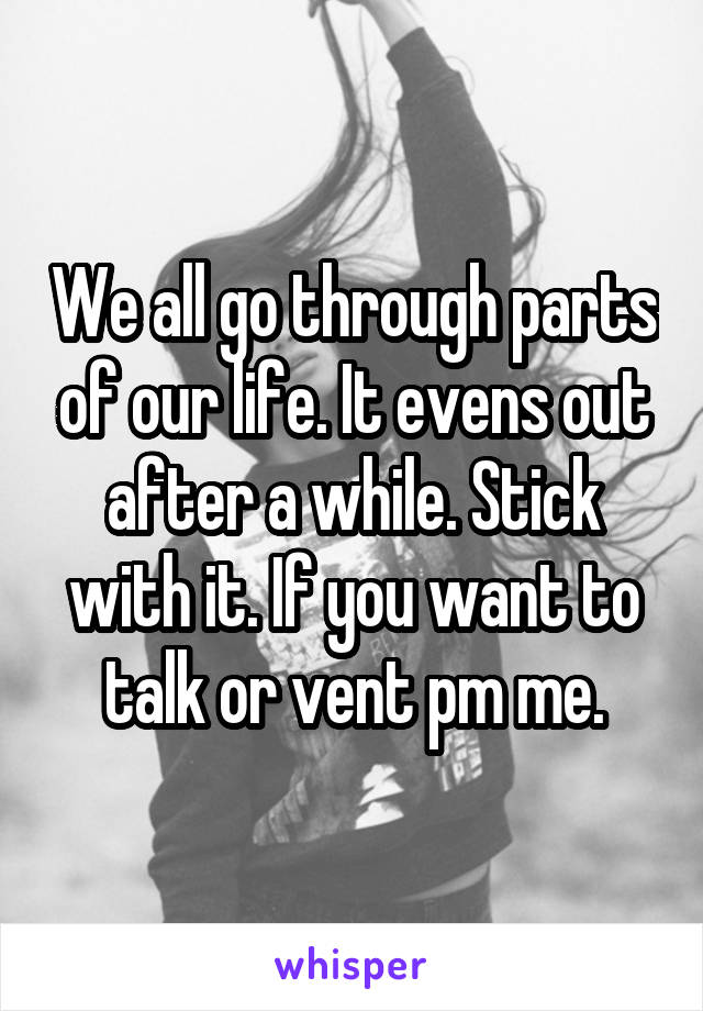 We all go through parts of our life. It evens out after a while. Stick with it. If you want to talk or vent pm me.