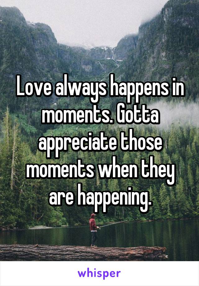 Love always happens in moments. Gotta appreciate those moments when they are happening.