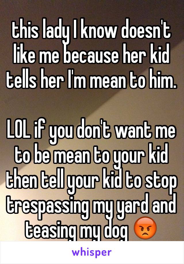 this lady I know doesn't like me because her kid tells her I'm mean to him. 

LOL if you don't want me to be mean to your kid then tell your kid to stop trespassing my yard and teasing my dog 😡