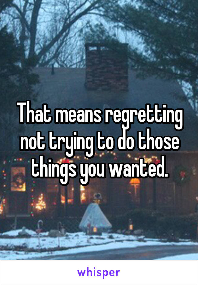 That means regretting not trying to do those things you wanted.