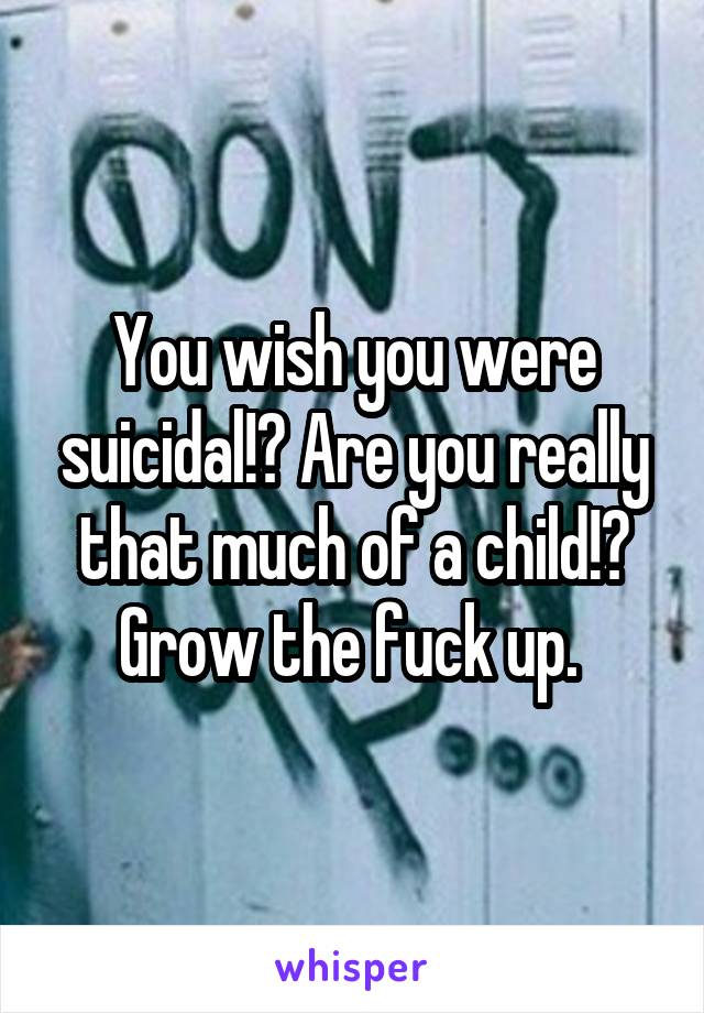 You wish you were suicidal!? Are you really that much of a child!? Grow the fuck up. 