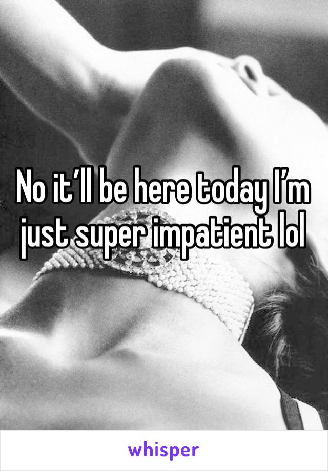 No it’ll be here today I’m just super impatient lol
