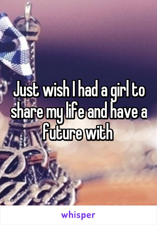 Just wish I had a girl to share my life and have a future with 