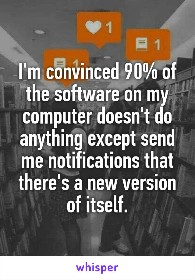 I'm convinced 90% of the software on my computer doesn't do anything except send me notifications that there's a new version of itself.