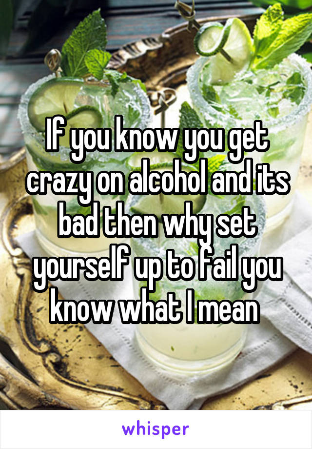 If you know you get crazy on alcohol and its bad then why set yourself up to fail you know what I mean 