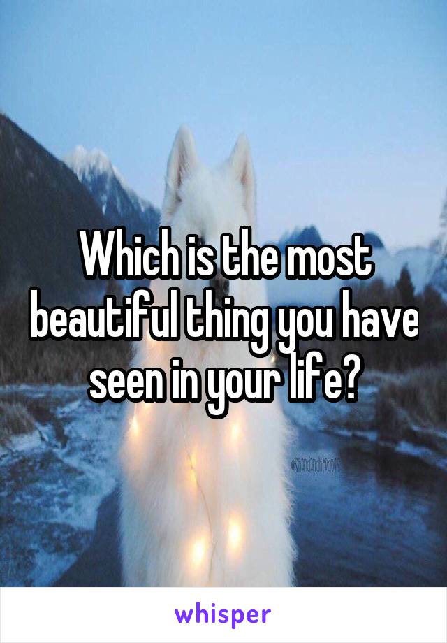 Which is the most beautiful thing you have seen in your life?