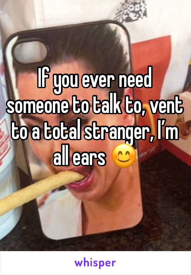 If you ever need someone to talk to, vent to a total stranger, I’m all ears 😊