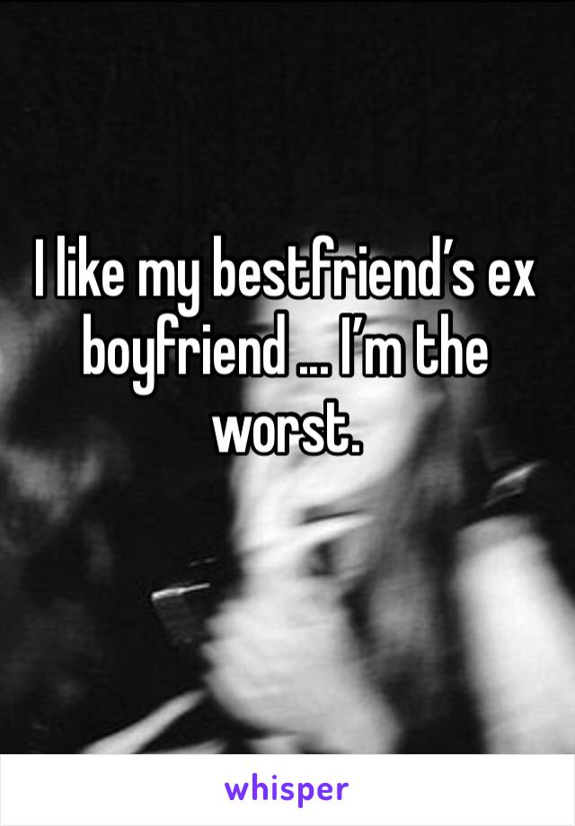 I like my bestfriend’s ex boyfriend ... I’m the worst.