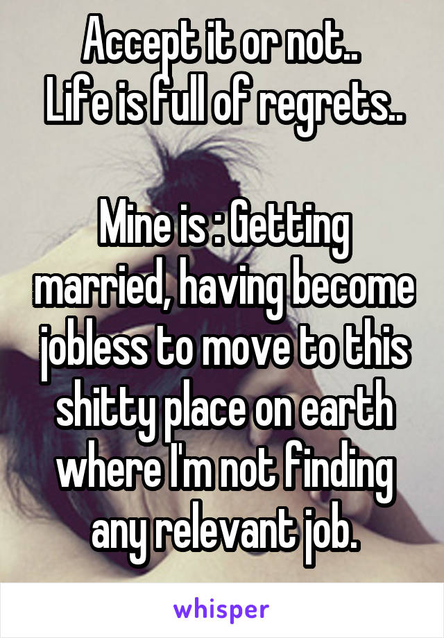 Accept it or not.. 
Life is full of regrets..

Mine is : Getting married, having become jobless to move to this shitty place on earth where I'm not finding any relevant job.
