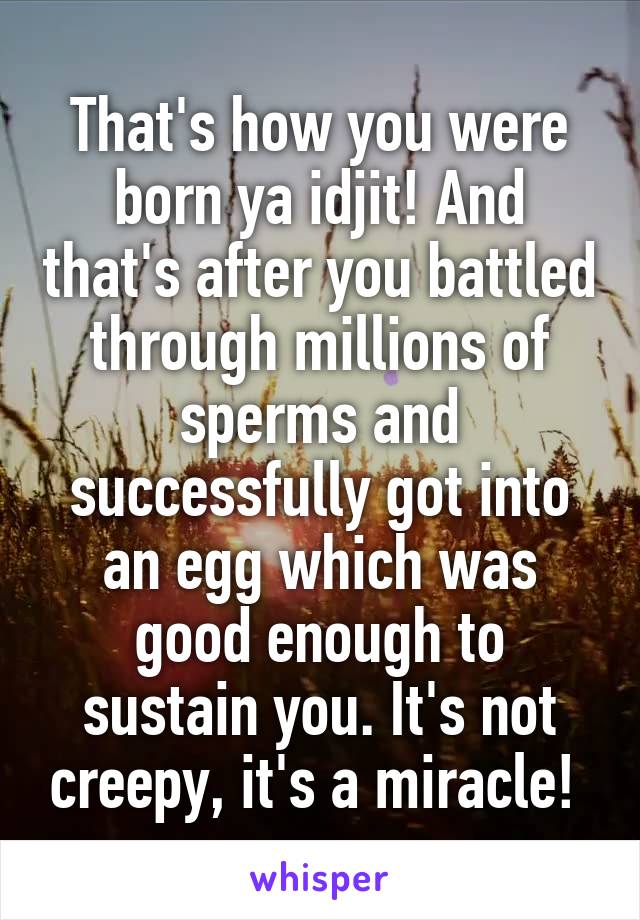 That's how you were born ya idjit! And that's after you battled through millions of sperms and successfully got into an egg which was good enough to sustain you. It's not creepy, it's a miracle! 