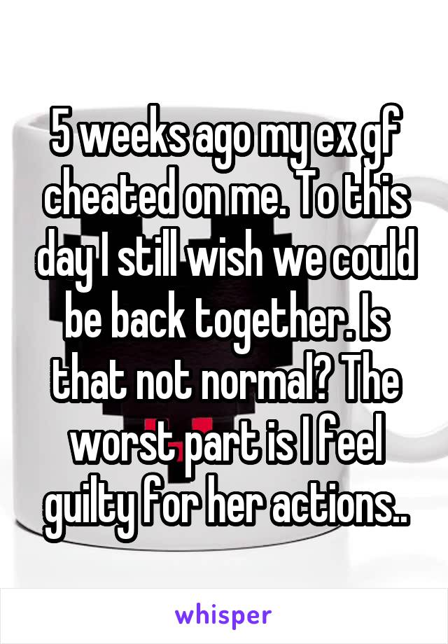 5 weeks ago my ex gf cheated on me. To this day I still wish we could be back together. Is that not normal? The worst part is I feel guilty for her actions..