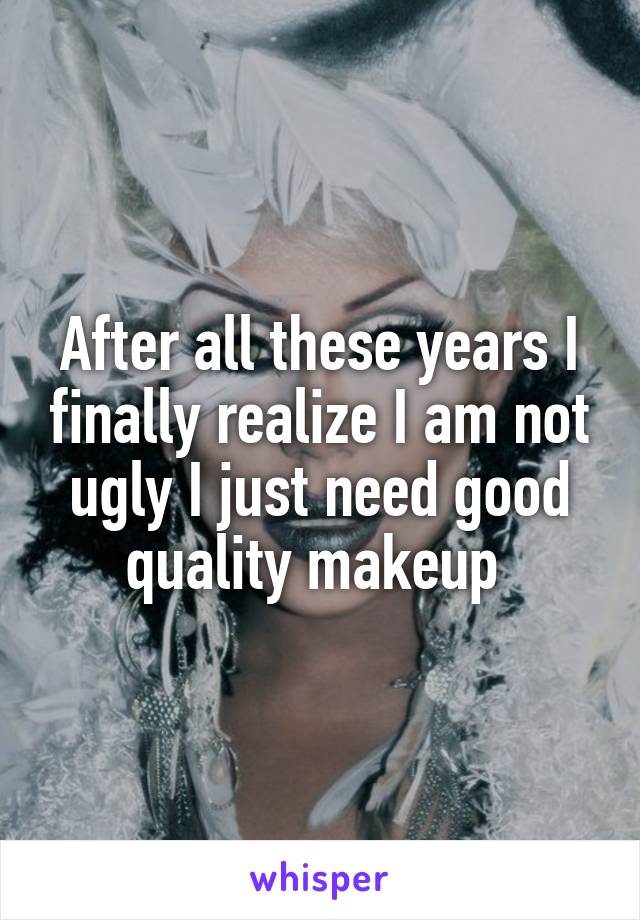 After all these years I finally realize I am not ugly I just need good quality makeup 