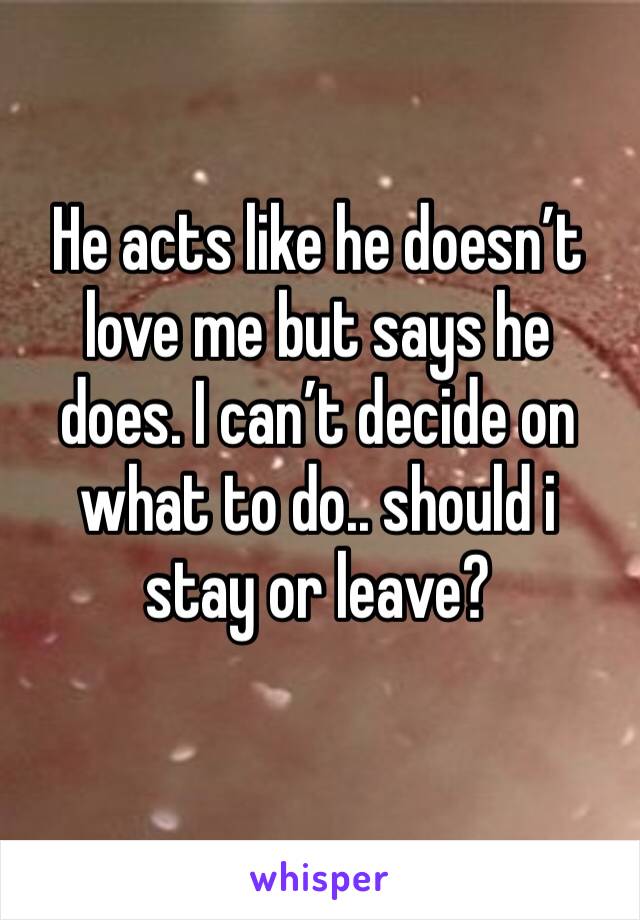 He acts like he doesn’t love me but says he does. I can’t decide on what to do.. should i stay or leave? 