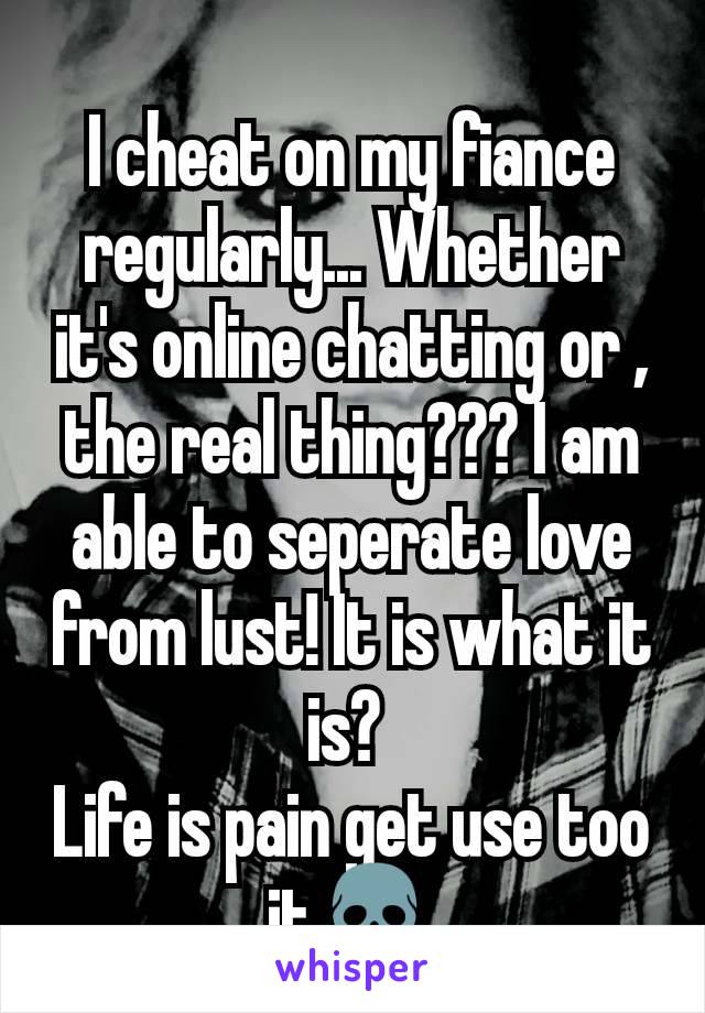 I cheat on my fiance regularly... Whether it's online chatting or , the real thing??? I am able to seperate love from lust! It is what it is? 
Life is pain get use too it💀