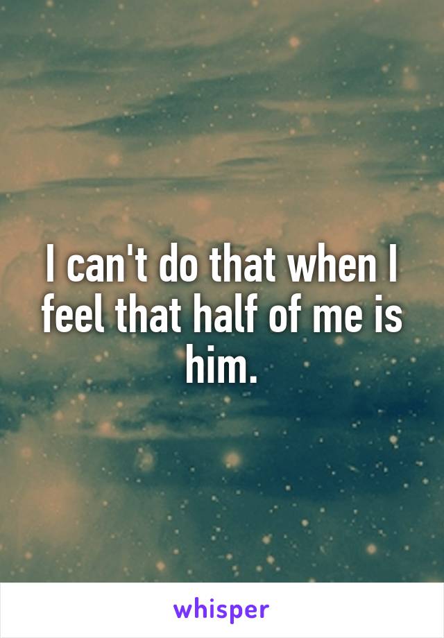 I can't do that when I feel that half of me is him.