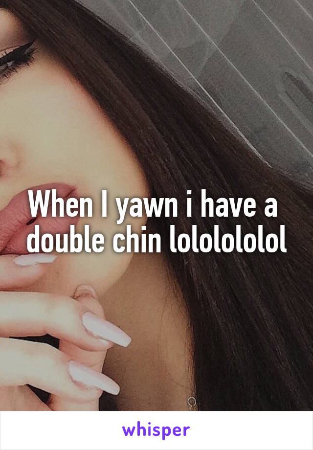 When I yawn i have a  double chin lololololol