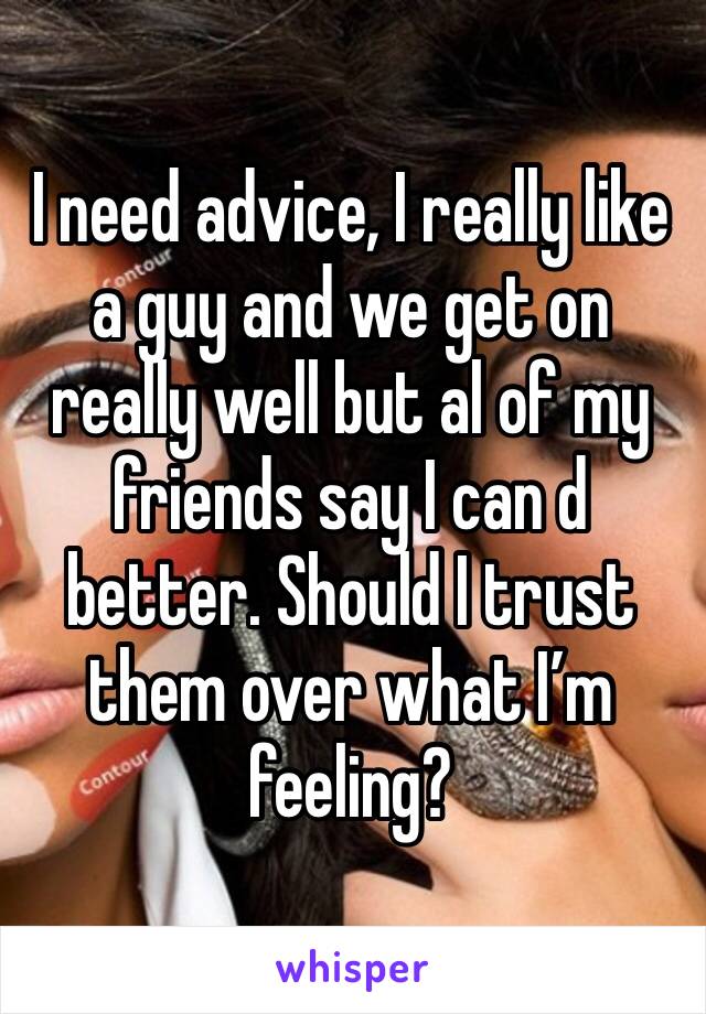 I need advice, I really like a guy and we get on really well but al of my friends say I can d better. Should I trust them over what I’m feeling? 