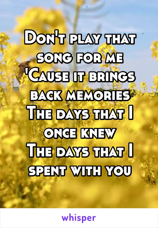 Don't play that song for me
'Cause it brings back memories
The days that I once knew
The days that I spent with you
