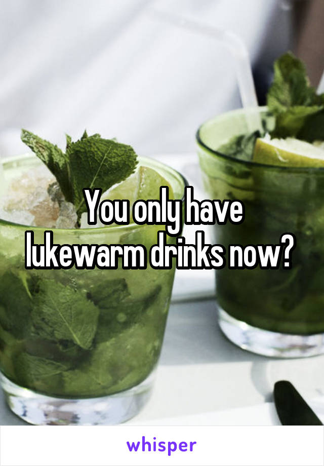 You only have lukewarm drinks now? 