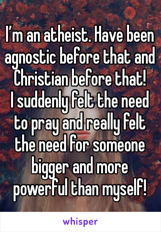 I’m an atheist. Have been agnostic before that and Christian before that!
I suddenly felt the need to pray and really felt the need for someone bigger and more powerful than myself!