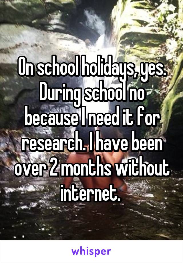 On school holidays, yes. During school no because I need it for research. I have been over 2 months without internet. 