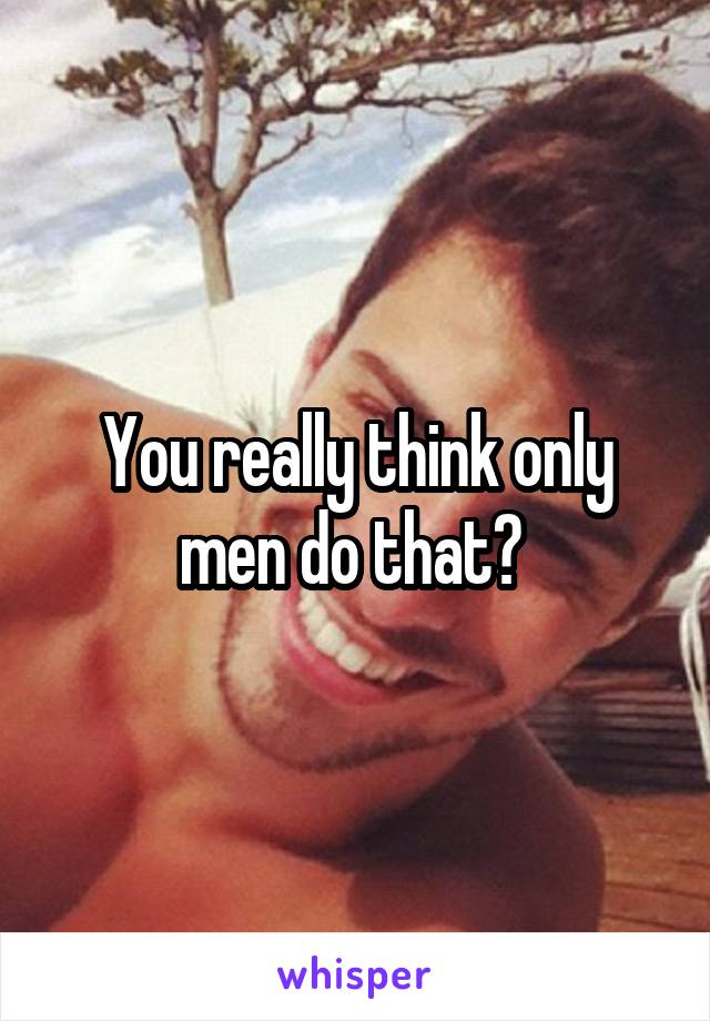 You really think only men do that? 