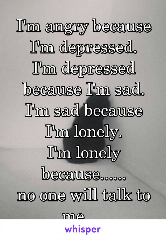 I'm angry because I'm depressed.
I'm depressed because I'm sad.
I'm sad because I'm lonely.
I'm lonely because......
no one will talk to me.....