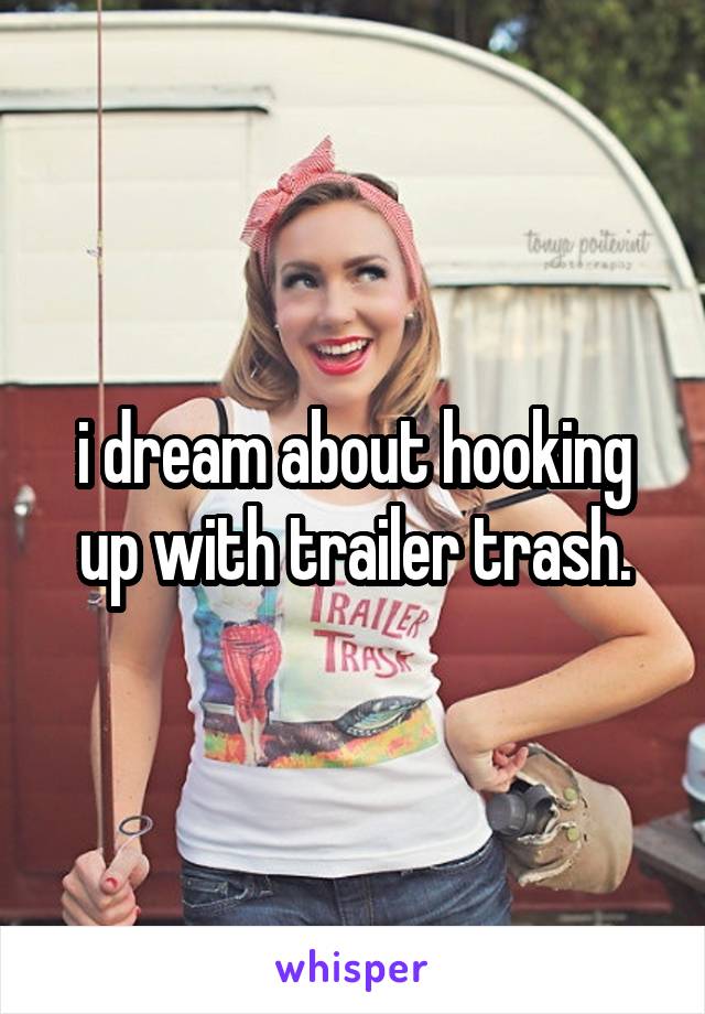 i dream about hooking up with trailer trash.
