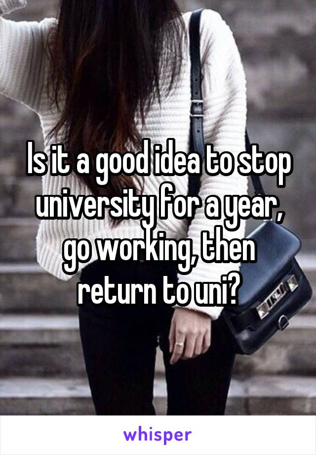 Is it a good idea to stop university for a year, go working, then return to uni?