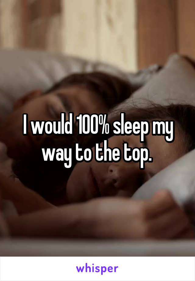 I would 100% sleep my way to the top. 
