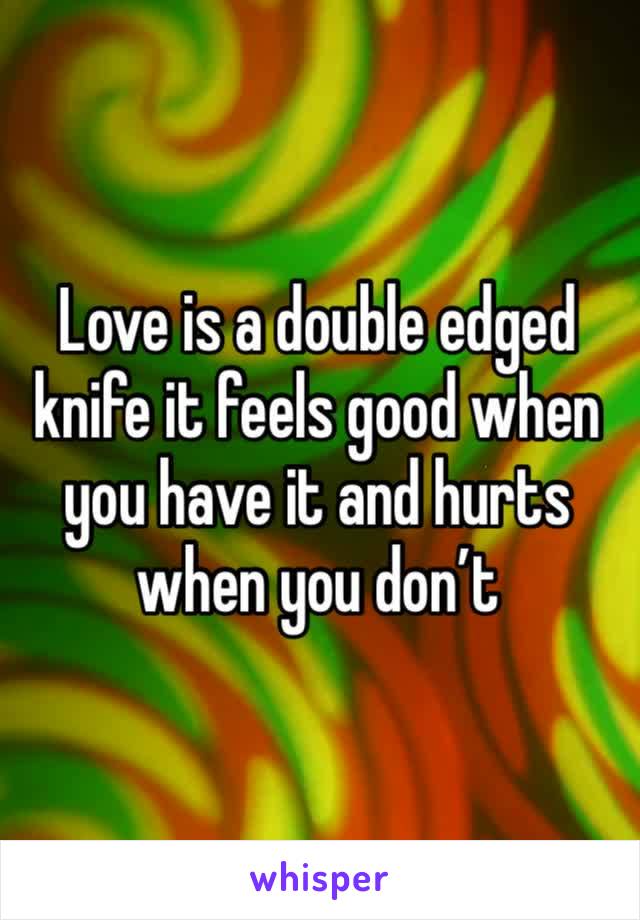 Love is a double edged knife it feels good when you have it and hurts when you don’t