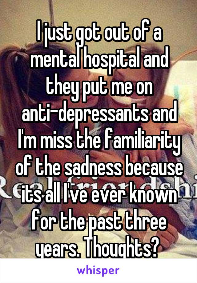 I just got out of a mental hospital and they put me on anti-depressants and I'm miss the familiarity of the sadness because its all I've ever known for the past three years. Thoughts? 