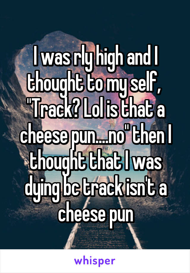 I was rly high and I thought to my self, 
"Track? Lol is that a cheese pun....no" then I thought that I was dying bc track isn't a cheese pun