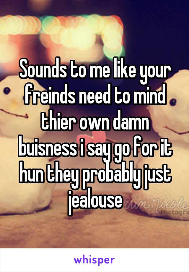 Sounds to me like your freinds need to mind thier own damn buisness i say go for it hun they probably just jealouse