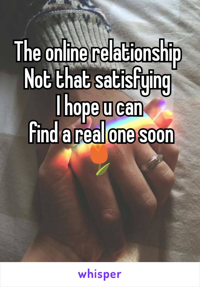 The online relationship 
Not that satisfying 
I hope u can
 find a real one soon
🌷