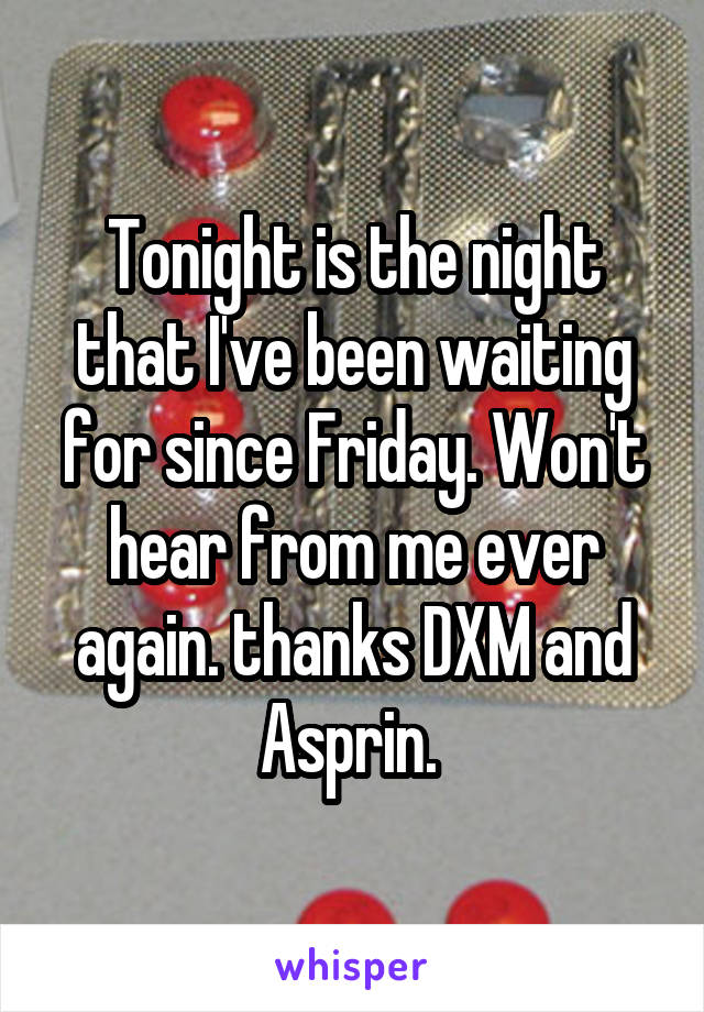 Tonight is the night that I've been waiting for since Friday. Won't hear from me ever again. thanks DXM and Asprin. 