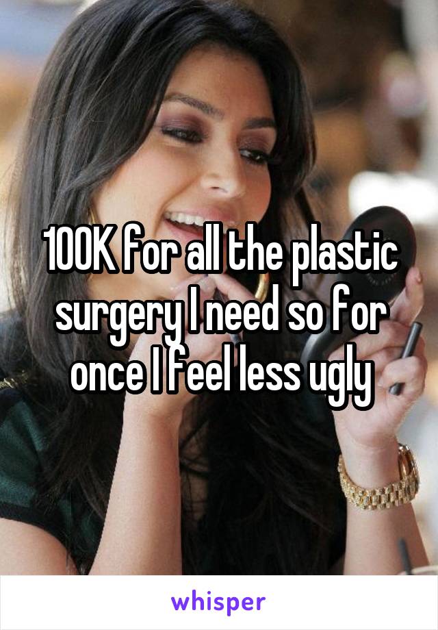 100K for all the plastic surgery I need so for once I feel less ugly