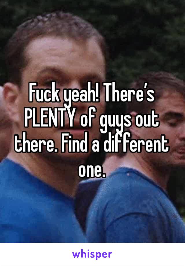 Fuck yeah! There’s PLENTY of guys out there. Find a different one.