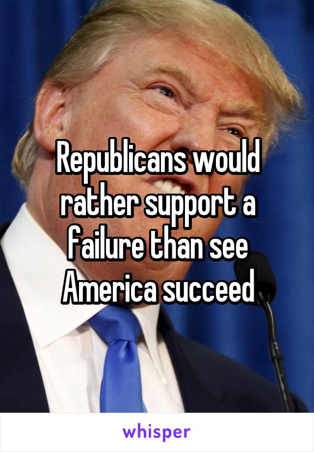 Republicans would rather support a failure than see America succeed