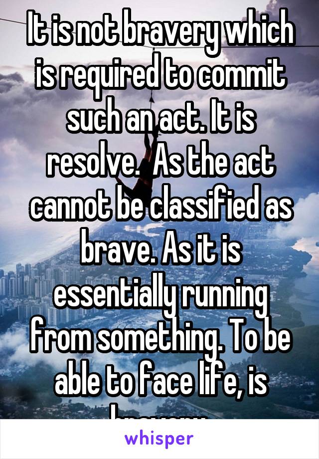 It is not bravery which is required to commit such an act. It is resolve.  As the act cannot be classified as brave. As it is essentially running from something. To be able to face life, is bravery.