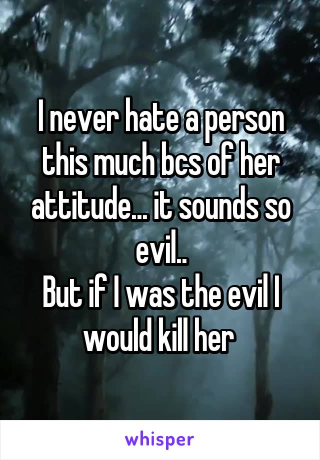 I never hate a person this much bcs of her attitude... it sounds so evil..
But if I was the evil I would kill her 