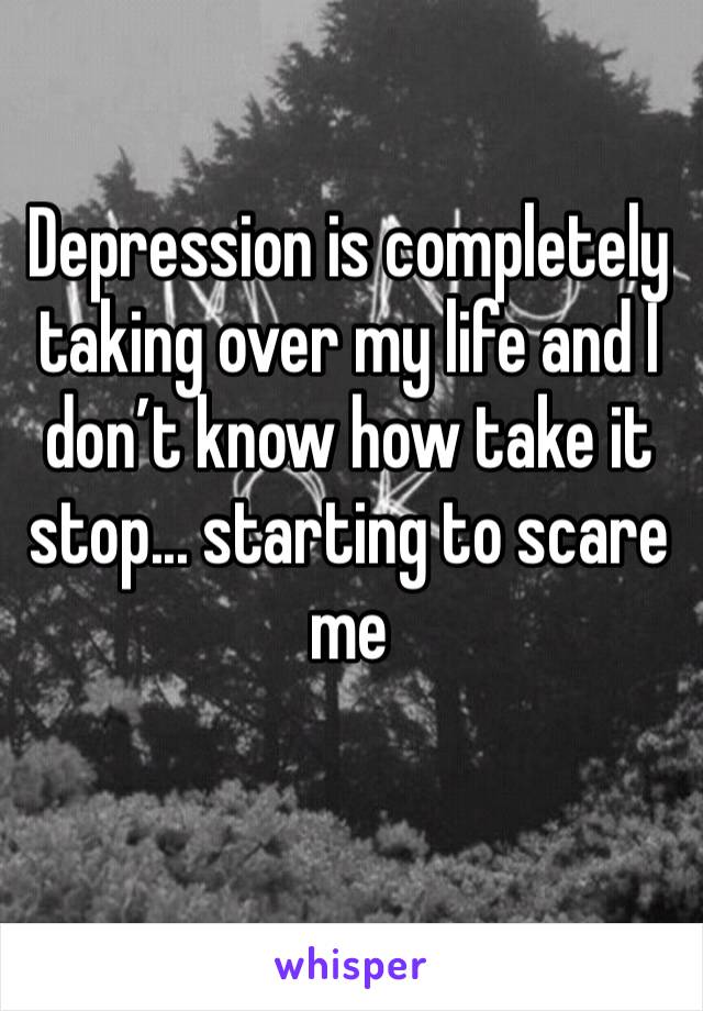 Depression is completely taking over my life and I don’t know how take it stop... starting to scare me 