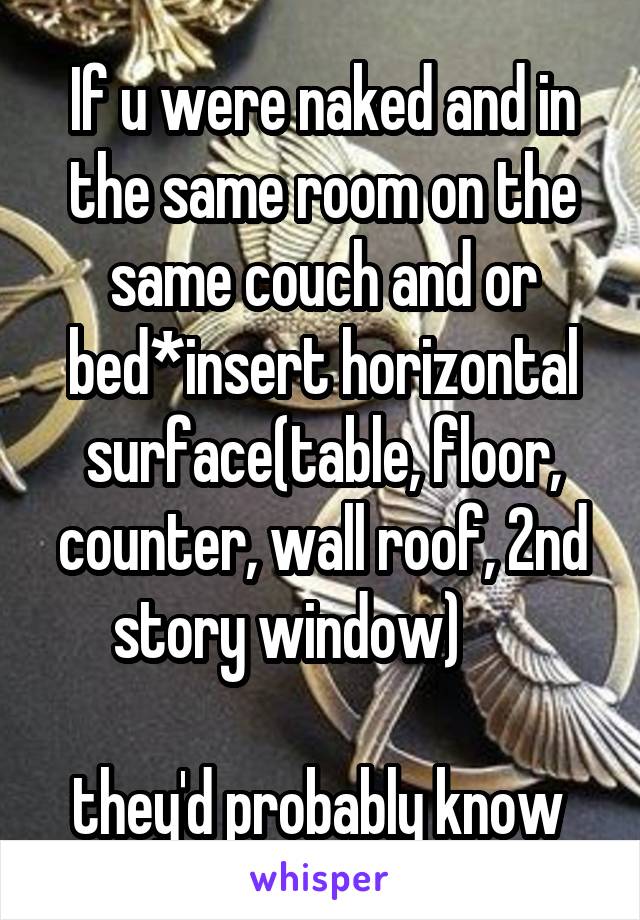If u were naked and in the same room on the same couch and or bed*insert horizontal surface(table, floor, counter, wall roof, 2nd story window)      

they'd probably know 